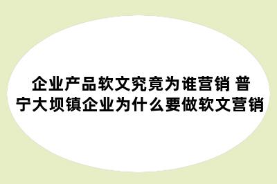 企业产品软文究竟为谁营销 普宁大坝镇企业为什么要做软文营销